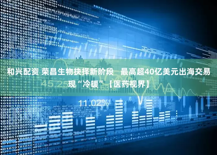 和兴配资 荣昌生物抉择新阶段   最高超40亿美元出海交易现“冷暖”【医药视界】