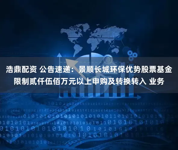 浩鼎配资 公告速递：景顺长城环保优势股票基金限制贰仟伍佰万元以上申购及转换转入 业务