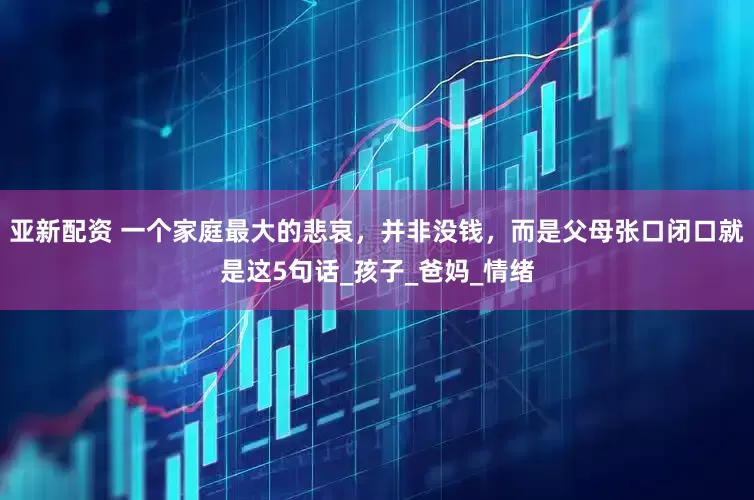 亚新配资 一个家庭最大的悲哀，并非没钱，而是父母张口闭口就是这5句话_孩子_爸妈_情绪