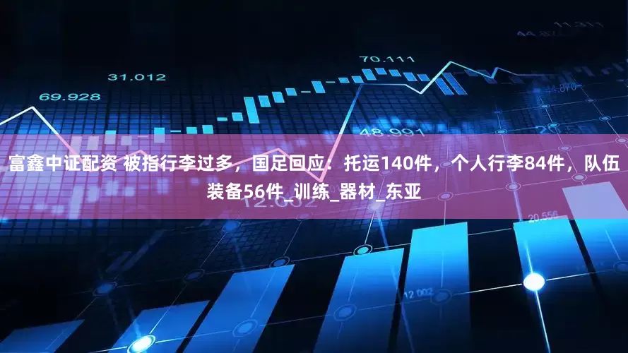 富鑫中证配资 被指行李过多，国足回应：托运140件，个人行李84件，队伍装备56件_训练_器材_东亚