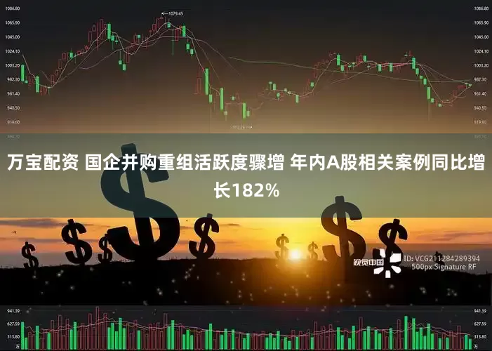 万宝配资 国企并购重组活跃度骤增 年内A股相关案例同比增长182%