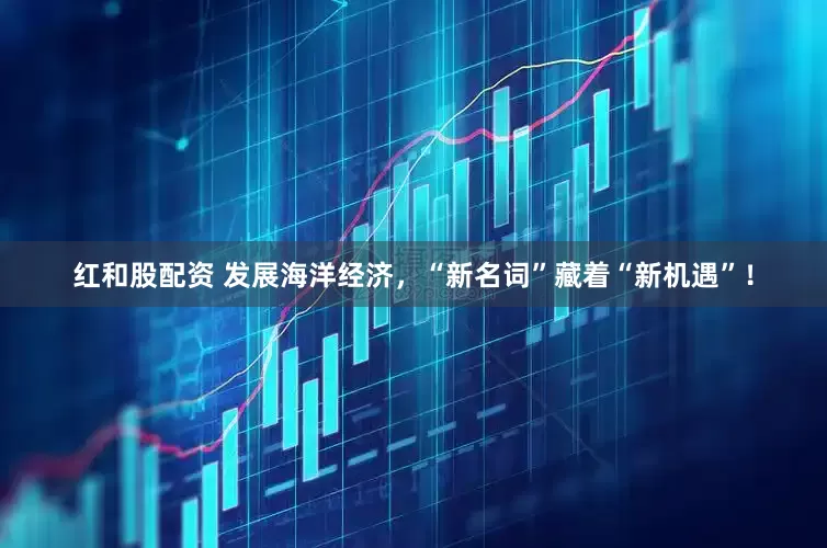 红和股配资 发展海洋经济，“新名词”藏着“新机遇”！