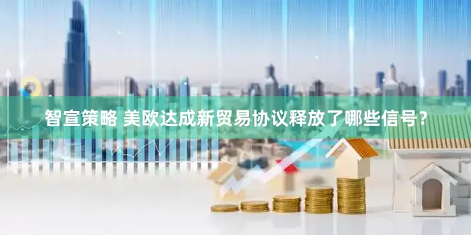 智宣策略 美欧达成新贸易协议释放了哪些信号？