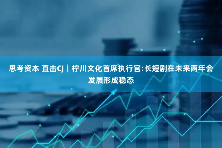 思考资本 直击CJ｜柠川文化首席执行官:长短剧在未来两年会发展形成稳态