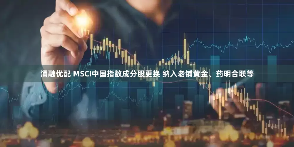 涌融优配 MSCI中国指数成分股更换 纳入老铺黄金、药明合联等