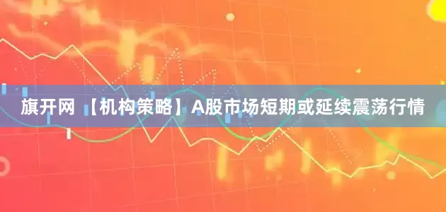 旗开网 【机构策略】A股市场短期或延续震荡行情