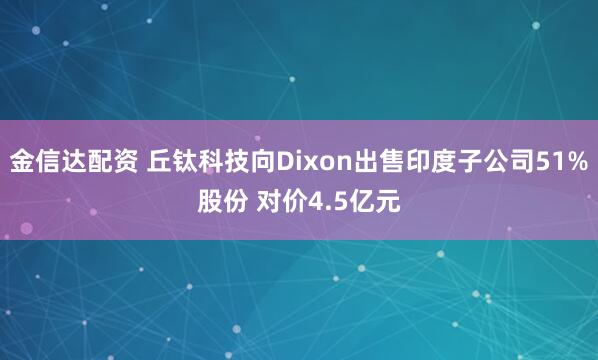 金信达配资 丘钛科技向Dixon出售印度子公司51%股份 对价4.5亿元