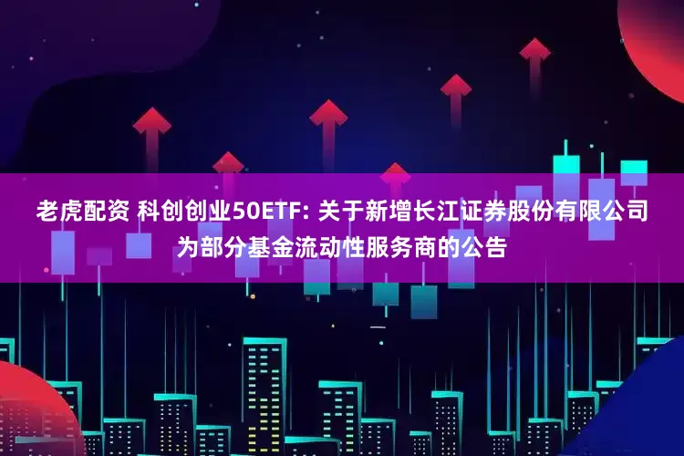 老虎配资 科创创业50ETF: 关于新增长江证券股份有限公司为部分基金流动性服务商的公告