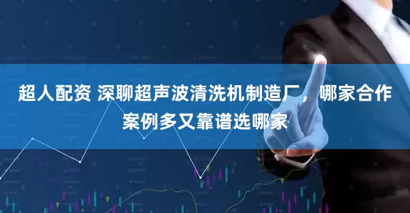 超人配资 深聊超声波清洗机制造厂，哪家合作案例多又靠谱选哪家